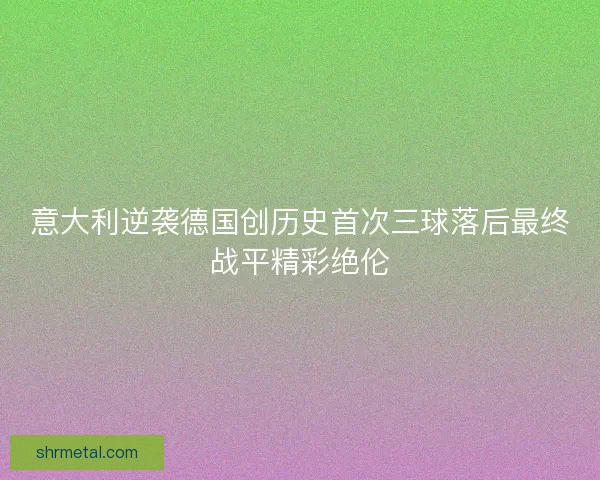意大利逆袭德国创历史首次三球落后最终战平精彩绝伦