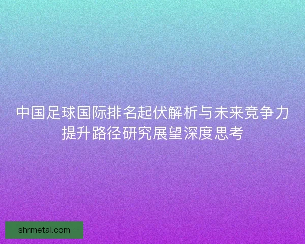 中国足球国际排名起伏解析与未来竞争力提升路径研究展望深度思考