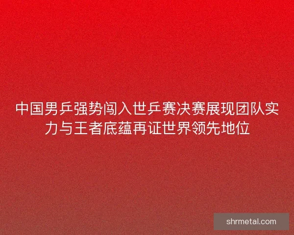 中国男乒强势闯入世乒赛决赛展现团队实力与王者底蕴再证世界领先地位