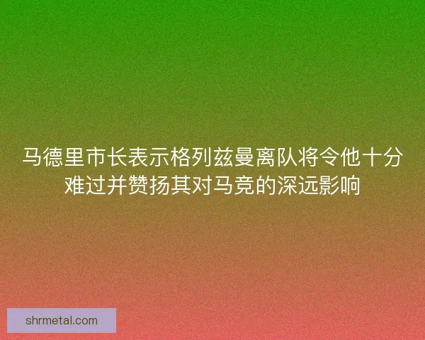 马德里市长表示格列兹曼离队将令他十分难过并赞扬其对马竞的深远影响