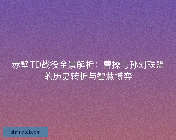 赤壁TD战役全景解析：曹操与孙刘联盟的历史转折与智慧博弈