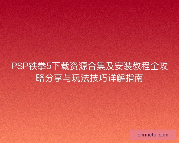 PSP铁拳5下载资源合集及安装教程全攻略分享与玩法技巧详解指南