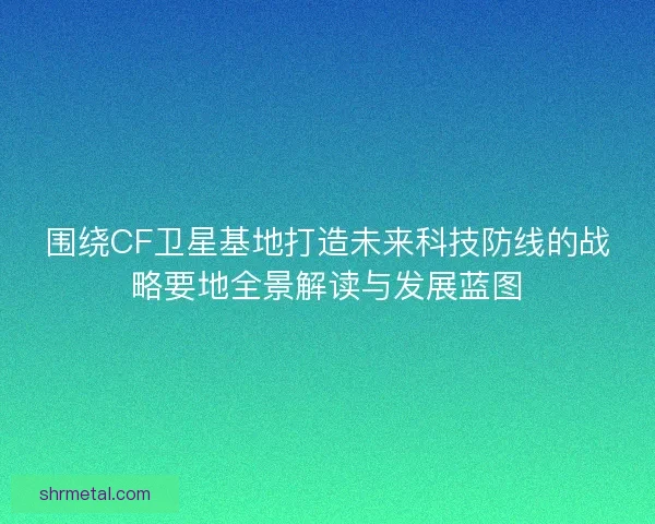 围绕CF卫星基地打造未来科技防线的战略要地全景解读与发展蓝图
