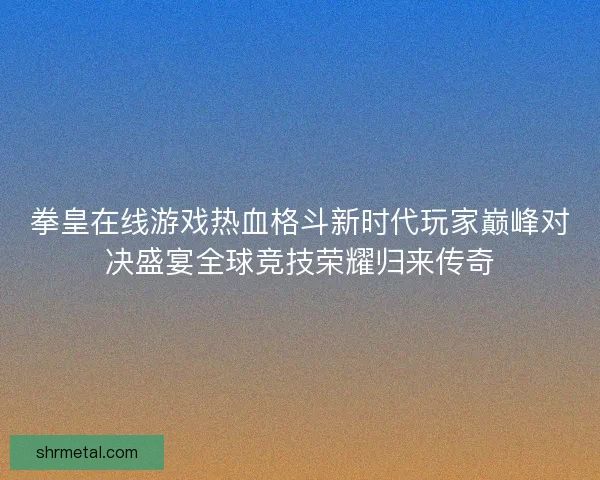 拳皇在线游戏热血格斗新时代玩家巅峰对决盛宴全球竞技荣耀归来传奇