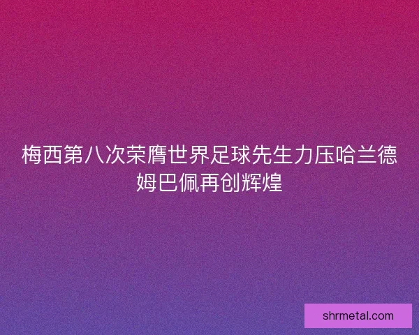 梅西第八次荣膺世界足球先生力压哈兰德姆巴佩再创辉煌