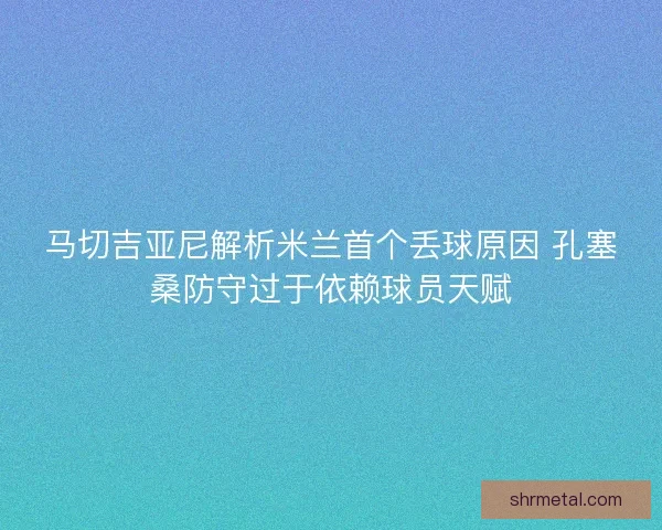 马切吉亚尼解析米兰首个丢球原因 孔塞桑防守过于依赖球员天赋