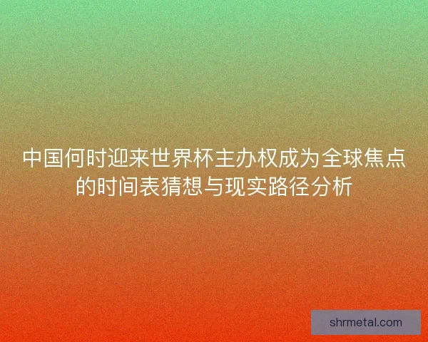 中国何时迎来世界杯主办权成为全球焦点的时间表猜想与现实路径分析