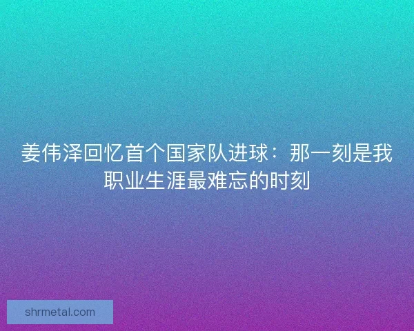 姜伟泽回忆首个国家队进球：那一刻是我职业生涯最难忘的时刻