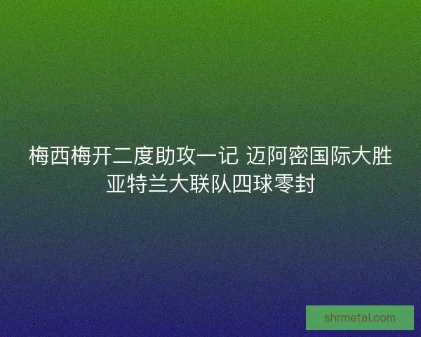 梅西梅开二度助攻一记 迈阿密国际大胜亚特兰大联队四球零封