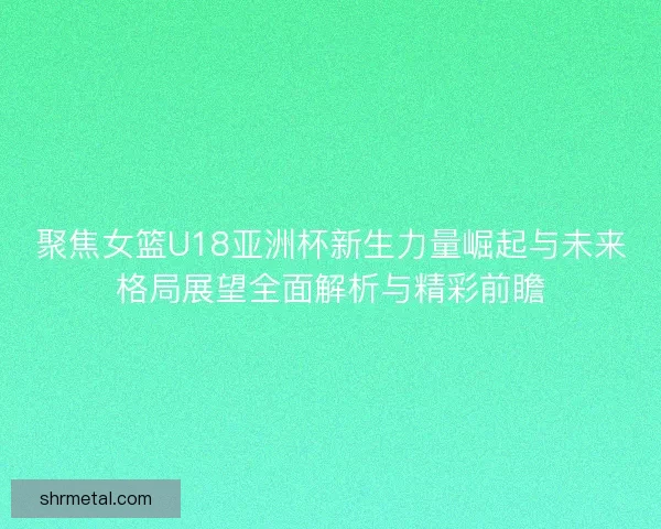 聚焦女篮U18亚洲杯新生力量崛起与未来格局展望全面解析与精彩前瞻