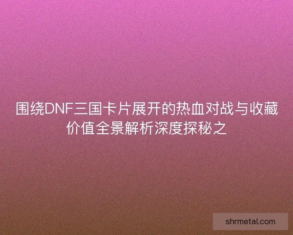 围绕DNF三国卡片展开的热血对战与收藏价值全景解析深度探秘之