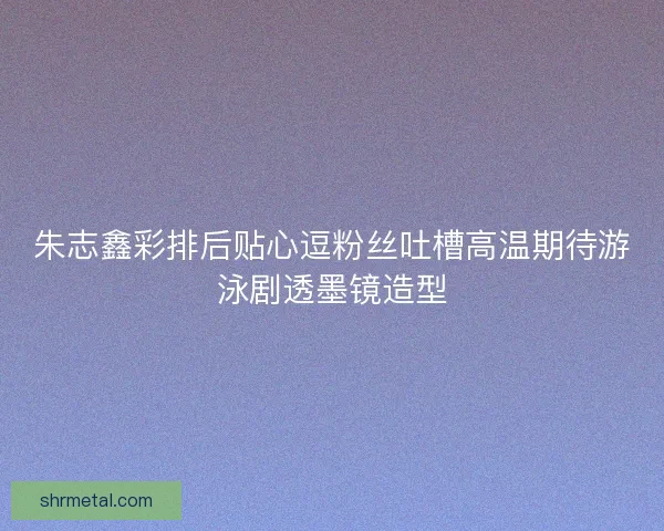 朱志鑫彩排后贴心逗粉丝吐槽高温期待游泳剧透墨镜造型