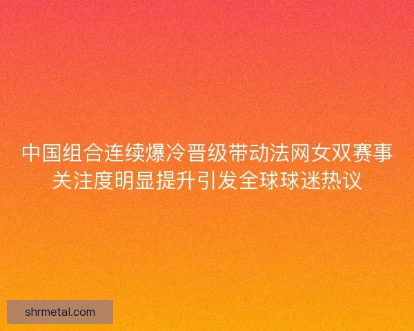 中国组合连续爆冷晋级带动法网女双赛事关注度明显提升引发全球球迷热议