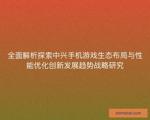 全面解析探索中兴手机游戏生态布局与性能优化创新发展趋势战略研究