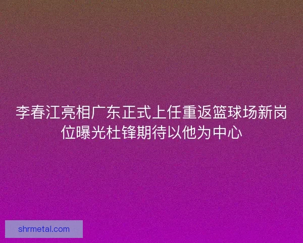 李春江亮相广东正式上任重返篮球场新岗位曝光杜锋期待以他为中心