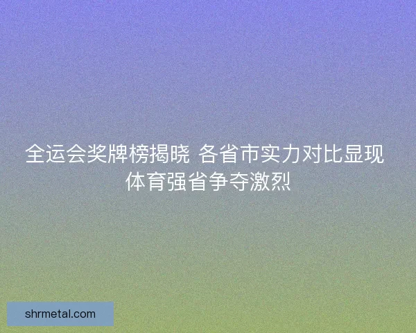 全运会奖牌榜揭晓 各省市实力对比显现 体育强省争夺激烈