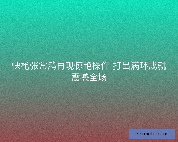 快枪张常鸿再现惊艳操作 打出满环成就震撼全场