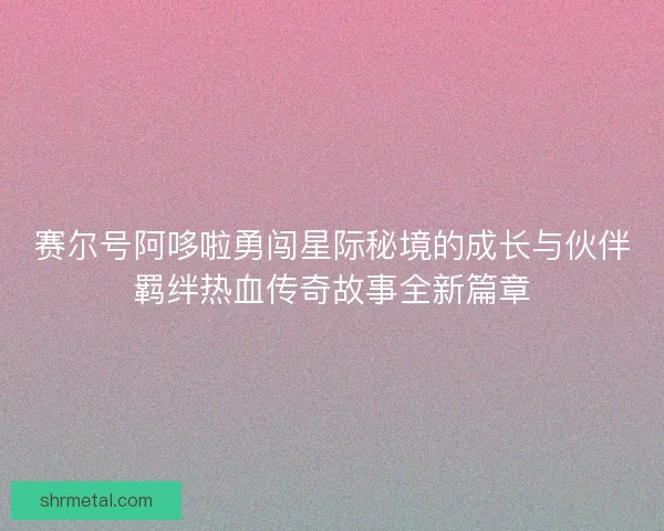 赛尔号阿哆啦勇闯星际秘境的成长与伙伴羁绊热血传奇故事全新篇章
